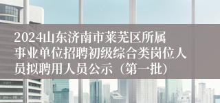 2024山东济南市莱芜区所属事业单位招聘初级综合类岗位人员拟聘用人员公示（第一批）