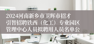 2024河南新乡市卫辉市招才引智招聘铁西（化工）专业园区管理中心人员拟聘用人员名单公示