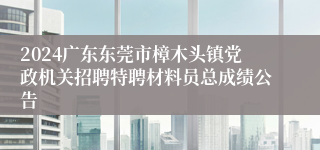 2024广东东莞市樟木头镇党政机关招聘特聘材料员总成绩公告