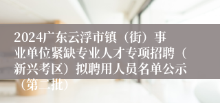 2024广东云浮市镇（街）事业单位紧缺专业人才专项招聘（新兴考区）拟聘用人员名单公示（第二批）