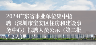 2024广东省事业单位集中招聘（深圳市宝安区住房和建设事务中心）拟聘人员公示（第二批，2人）