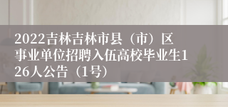 2022吉林吉林市县（市）区事业单位招聘入伍高校毕业生126人公告（1号）