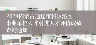 2024内蒙古通辽市科尔沁区事业单位人才引进人才评价成绩查询通知