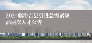 2024临汾吉县引进急需紧缺高层次人才公告
