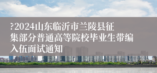 ?2024山东临沂市兰陵县征集部分普通高等院校毕业生带编入伍面试通知