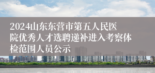 2024山东东营市第五人民医院优秀人才选聘递补进入考察体检范围人员公示