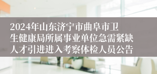 2024年山东济宁市曲阜市卫生健康局所属事业单位急需紧缺人才引进进入考察体检人员公告