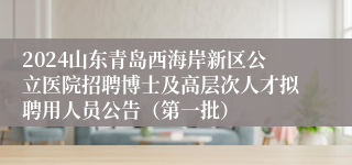 2024山东青岛西海岸新区公立医院招聘博士及高层次人才拟聘用人员公告（第一批）