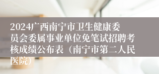 2024广西南宁市卫生健康委员会委属事业单位免笔试招聘考核成绩公布表（南宁市第二人民医院）