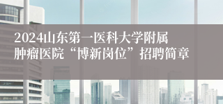 2024山东第一医科大学附属肿瘤医院“博新岗位”招聘简章