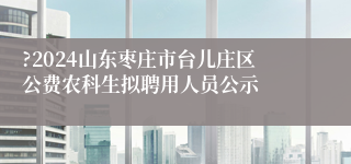 ?2024山东枣庄市台儿庄区公费农科生拟聘用人员公示