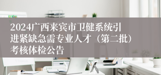 2024广西来宾市卫健系统引进紧缺急需专业人才（第二批）考核体检公告