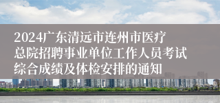 2024广东清远市连州市医疗总院招聘事业单位工作人员考试综合成绩及体检安排的通知