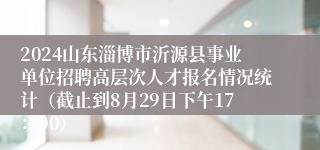 2024山东淄博市沂源县事业单位招聘高层次人才报名情况统计（截止到8月29日下午17：00）