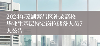 2024年芜湖繁昌区补录高校毕业生基层特定岗位储备人员7人公告