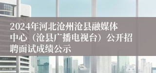 2024年河北沧州沧县融媒体中心（沧县广播电视台）公开招聘面试成绩公示