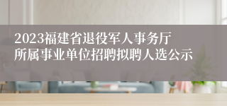 2023福建省退役军人事务厅所属事业单位招聘拟聘人选公示