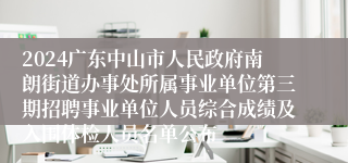 2024广东中山市人民政府南朗街道办事处所属事业单位第三期招聘事业单位人员综合成绩及入围体检人员名单公布