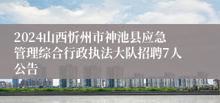 2024山西忻州市神池县应急管理综合行政执法大队招聘7人公告