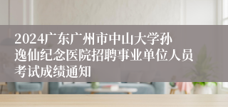 2024广东广州市中山大学孙逸仙纪念医院招聘事业单位人员考试成绩通知