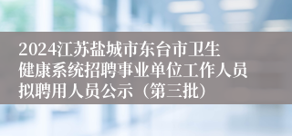 2024江苏盐城市东台市卫生健康系统招聘事业单位工作人员拟聘用人员公示（第三批）