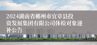 2024湖南省郴州市宜章县投资发展集团有限公司体检对象递补公告