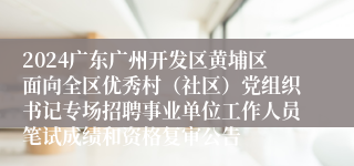 2024广东广州开发区黄埔区面向全区优秀村（社区）党组织书记专场招聘事业单位工作人员笔试成绩和资格复审公告