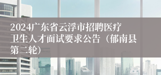 2024广东省云浮市招聘医疗卫生人才面试要求公告（郁南县第二轮）