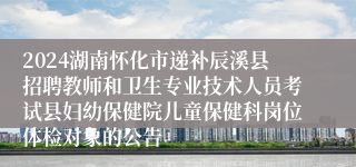 2024湖南怀化市递补辰溪县招聘教师和卫生专业技术人员考试县妇幼保健院儿童保健科岗位体检对象的公告