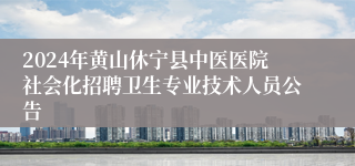 2024年黄山休宁县中医医院社会化招聘卫生专业技术人员公告