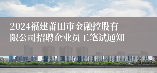 2024福建莆田市金融控股有限公司招聘企业员工笔试通知