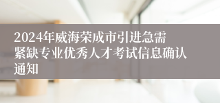 2024年威海荣成市引进急需紧缺专业优秀人才考试信息确认通知