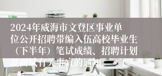 2024年威海市文登区事业单位公开招聘带编入伍高校毕业生（下半年）笔试成绩、招聘计划及面试有关事宜的通知