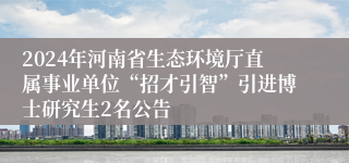 2024年河南省生态环境厅直属事业单位“招才引智”引进博士研究生2名公告