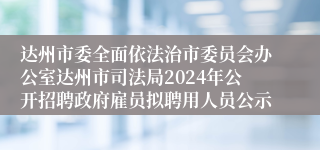 达州市委全面依法治市委员会办公室达州市司法局2024年公开招聘政府雇员拟聘用人员公示