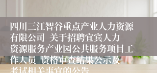 四川三江智谷重点产业人力资源有限公司  关于招聘宜宾人力资源服务产业园公共服务项目工作人员  资格审查结果公示及考试相关事宜的公告