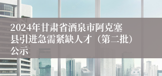 2024年甘肃省酒泉市阿克塞县引进急需紧缺人才（第二批）公示