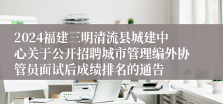 2024福建三明清流县城建中心关于公开招聘城市管理编外协管员面试后成绩排名的通告