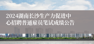 2024湖南长沙生产力促进中心招聘普通雇员笔试成绩公告