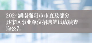 2024湖南衡阳市市直及部分县市区事业单位招聘笔试成绩查询公告