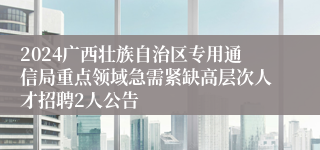 2024广西壮族自治区专用通信局重点领域急需紧缺高层次人才招聘2人公告