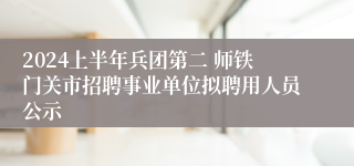 2024上半年兵团第二 师铁门关市招聘事业单位拟聘用人员公示