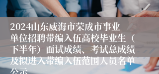 2024山东威海市荣成市事业单位招聘带编入伍高校毕业生（下半年）面试成绩、考试总成绩及拟进入带编入伍范围人员名单公示