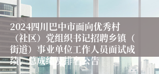 2024四川巴中市面向优秀村（社区）党组织书记招聘乡镇（街道）事业单位工作人员面试成绩、总成绩及排名公告