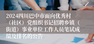 2024四川巴中市面向优秀村（社区）党组织书记招聘乡镇（街道）事业单位工作人员笔试成绩及排名的公告