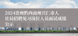 2024贵州黔西南州兴仁市人社局招聘见习岗位人员面试成绩公示