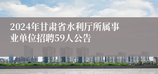 2024年甘肃省水利厅所属事业单位招聘59人公告