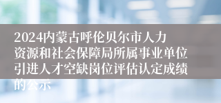 2024内蒙古呼伦贝尔市人力资源和社会保障局所属事业单位引进人才空缺岗位评估认定成绩的公示