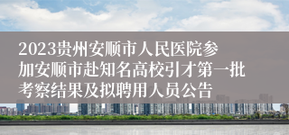 2023贵州安顺市人民医院参加安顺市赴知名高校引才第一批考察结果及拟聘用人员公告