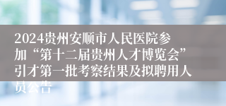 2024贵州安顺市人民医院参加“第十二届贵州人才博览会”引才第一批考察结果及拟聘用人员公告